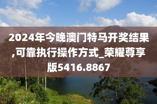 2024年今晚澳门特马开奖结果,可靠执行操作方式_荣耀尊享版5416.8867