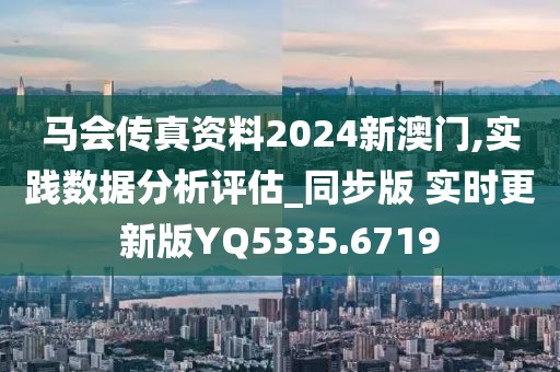 马会传真资料2024新澳门,实践数据分析评估_同步版 实时更新版YQ5335.6719