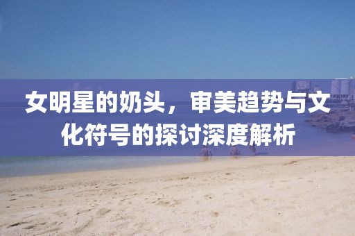 女明星的奶头，审美趋势与文化符号的探讨深度解析