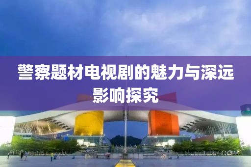 警察题材电视剧的魅力与深远影响探究