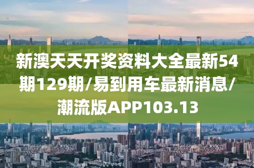 新澳天天开奖资料大全最新54期129期/易到用车最新消息/潮流版APP103.13