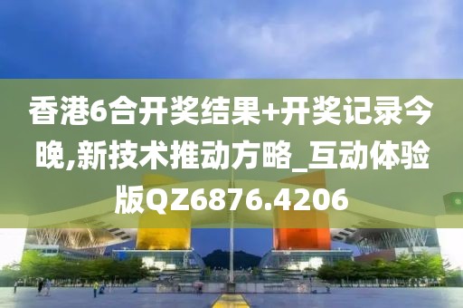 香港6合开奖结果+开奖记录今晚,新技术推动方略_互动体验版QZ6876.4206