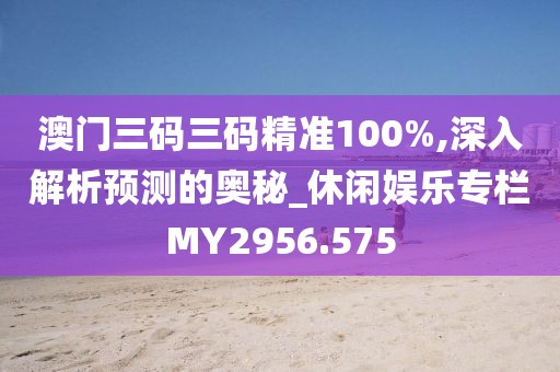澳门三码三码精准100%,深入解析预测的奥秘_休闲娱乐专栏MY2956.575