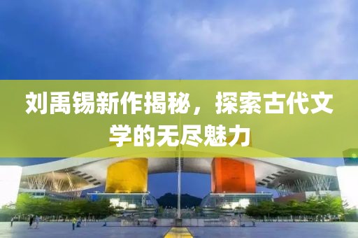 刘禹锡新作揭秘，探索古代文学的无尽魅力