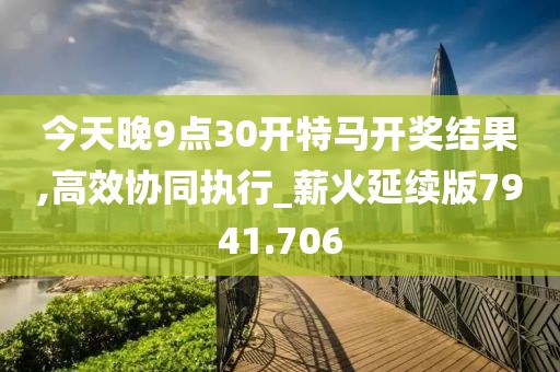 今天晚9点30开特马开奖结果,高效协同执行_薪火延续版7941.706