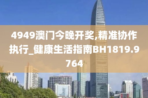 4949澳门今晚开奖,精准协作执行_健康生活指南BH1819.9764