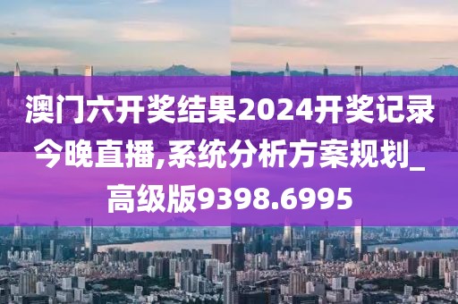 澳门六开奖结果2024开奖记录今晚直播,系统分析方案规划_高级版9398.6995