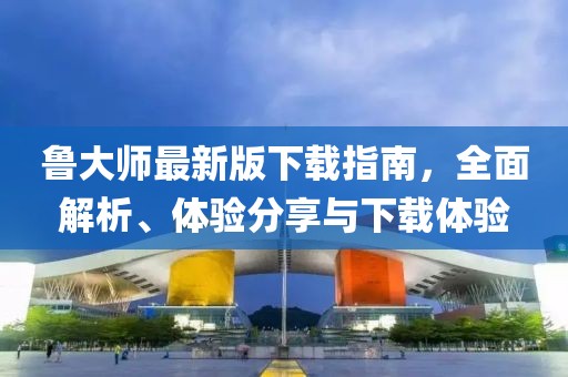 鲁大师最新版下载指南，全面解析、体验分享与下载体验