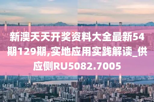 新澳天天开奖资料大全最新54期129期,实地应用实践解读_供应侧RU5082.7005