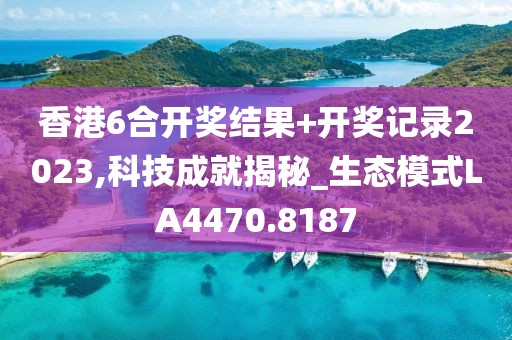 香港6合开奖结果+开奖记录2023,科技成就揭秘_生态模式LA4470.8187
