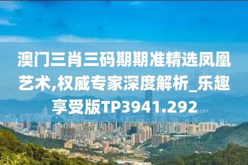 澳门三肖三码期期准精选凤凰艺术,权威专家深度解析_乐趣享受版TP3941.292