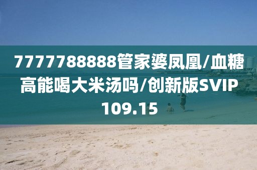 7777788888管家婆凤凰/血糖高能喝大米汤吗/创新版SVIP109.15