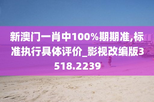 新澳门一肖中100%期期准,标准执行具体评价_影视改编版3518.2239