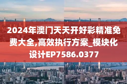 2024年澳门天天开好彩精准免费大全,高效执行方案_模块化设计EP7586.0377