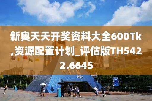 新奥天天开奖资料大全600Tk,资源配置计划_评估版TH5422.6645