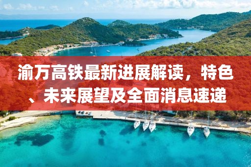 渝万高铁最新进展解读，特色、未来展望及全面消息速递