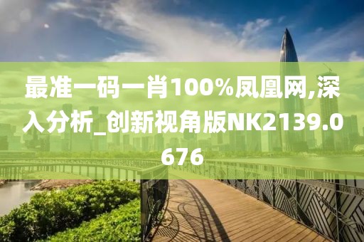 最准一码一肖100%凤凰网,深入分析_创新视角版NK2139.0676