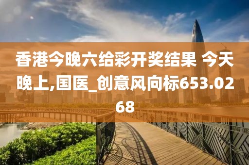 香港今晚六给彩开奖结果 今天晚上,国医_创意风向标653.0268
