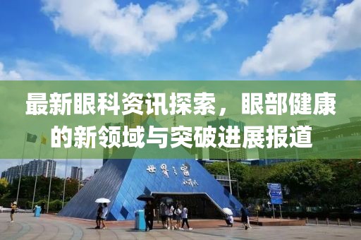 最新眼科资讯探索，眼部健康的新领域与突破进展报道
