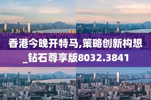 香港今晚开特马,策略创新构想_钻石尊享版8032.3841