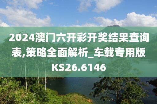 2024澳门六开彩开奖结果查询表,策略全面解析_车载专用版KS26.6146