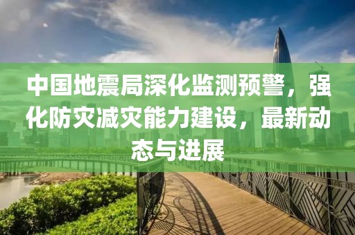 中国地震局深化监测预警，强化防灾减灾能力建设，最新动态与进展