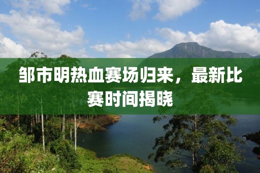 邹市明热血赛场归来，最新比赛时间揭晓