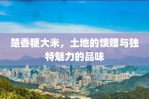 楚香粳大米，土地的馈赠与独特魅力的品味