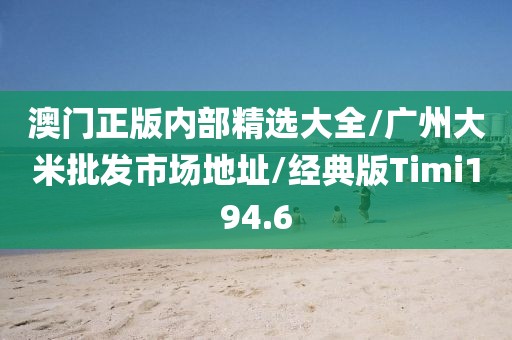 澳门正版内部精选大全/广州大米批发市场地址/经典版Timi194.6
