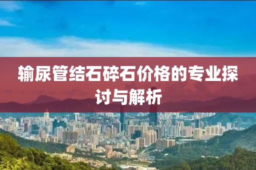 输尿管结石碎石价格的专业探讨与解析