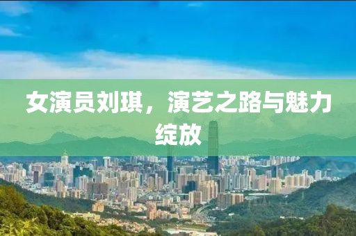女演员刘琪，演艺之路与魅力绽放