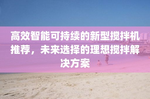 高效智能可持续的新型搅拌机推荐，未来选择的理想搅拌解决方案