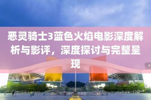 恶灵骑士3蓝色火焰电影深度解析与影评，深度探讨与完整呈现