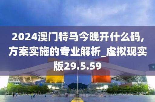 2024澳门特马今晚开什么码,方案实施的专业解析_虚拟现实版29.5.59