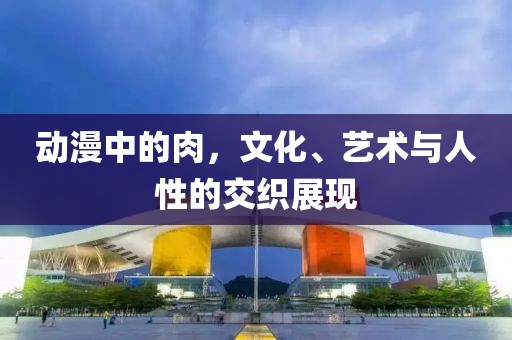动漫中的肉，文化、艺术与人性的交织展现
