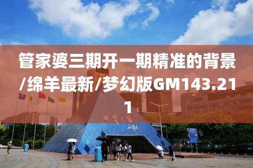 管家婆三期开一期精准的背景/绵羊最新/梦幻版GM143.211