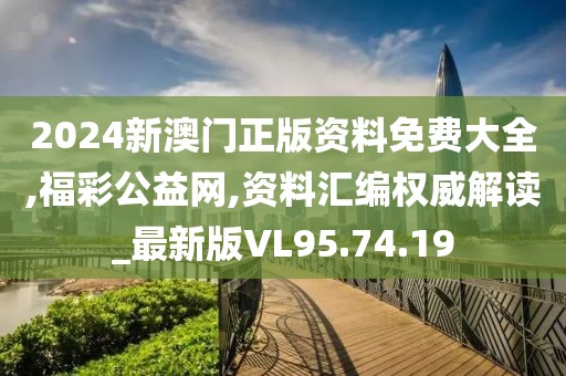 2024新澳门正版资料免费大全,福彩公益网,资料汇编权威解读_最新版VL95.74.19