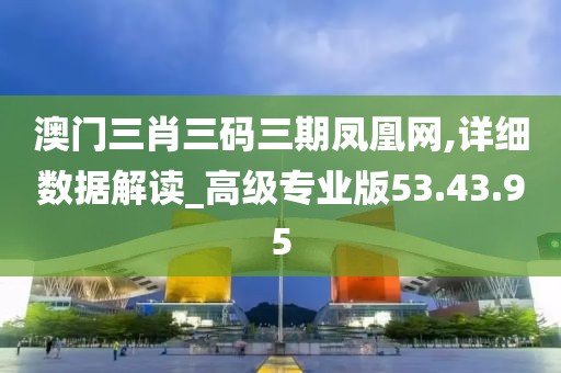 澳门三肖三码三期凤凰网,详细数据解读_高级专业版53.43.95