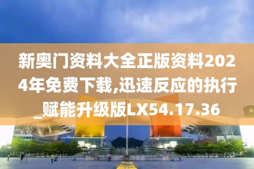 新奥门资料大全正版资料2024年免费下载,迅速反应的执行_赋能升级版LX54.17.36