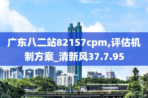 广东八二站82157cpm,评估机制方案_清新风37.7.95