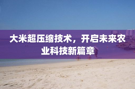 大米超压缩技术，开启未来农业科技新篇章
