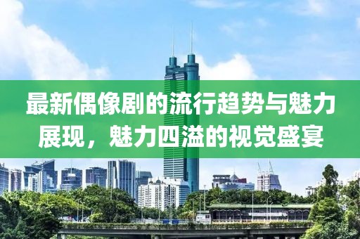 最新偶像剧的流行趋势与魅力展现，魅力四溢的视觉盛宴