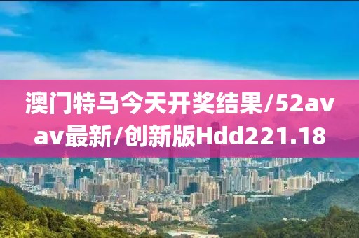 澳门特马今天开奖结果/52avav最新/创新版Hdd221.18
