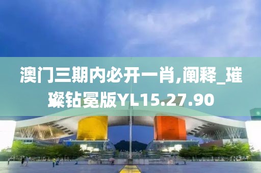 澳门三期内必开一肖,阐释_璀璨钻冕版YL15.27.90