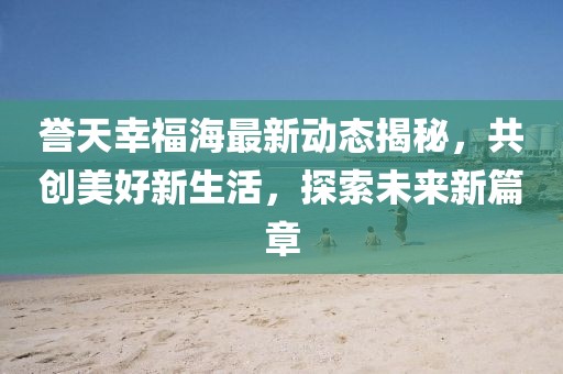 誉天幸福海最新动态揭秘，共创美好新生活，探索未来新篇章