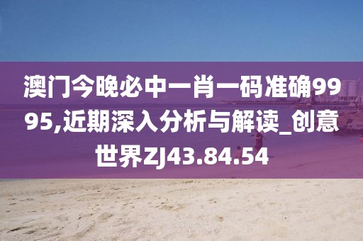 澳门今晚必中一肖一码准确9995,近期深入分析与解读_创意世界ZJ43.84.54