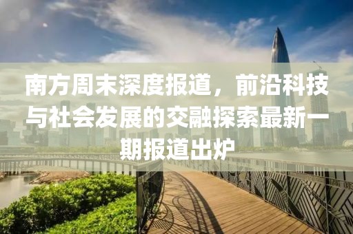 南方周末深度报道，前沿科技与社会发展的交融探索最新一期报道出炉