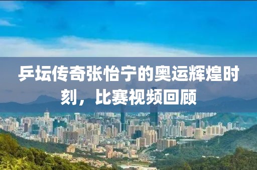乒坛传奇张怡宁的奥运辉煌时刻，比赛视频回顾