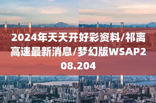 2024年天天开好彩资料/祁离高速最新消息/梦幻版WSAP208.204