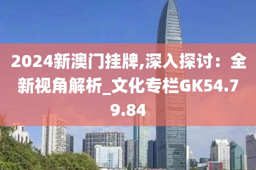 2024新澳门挂牌,深入探讨：全新视角解析_文化专栏GK54.79.84